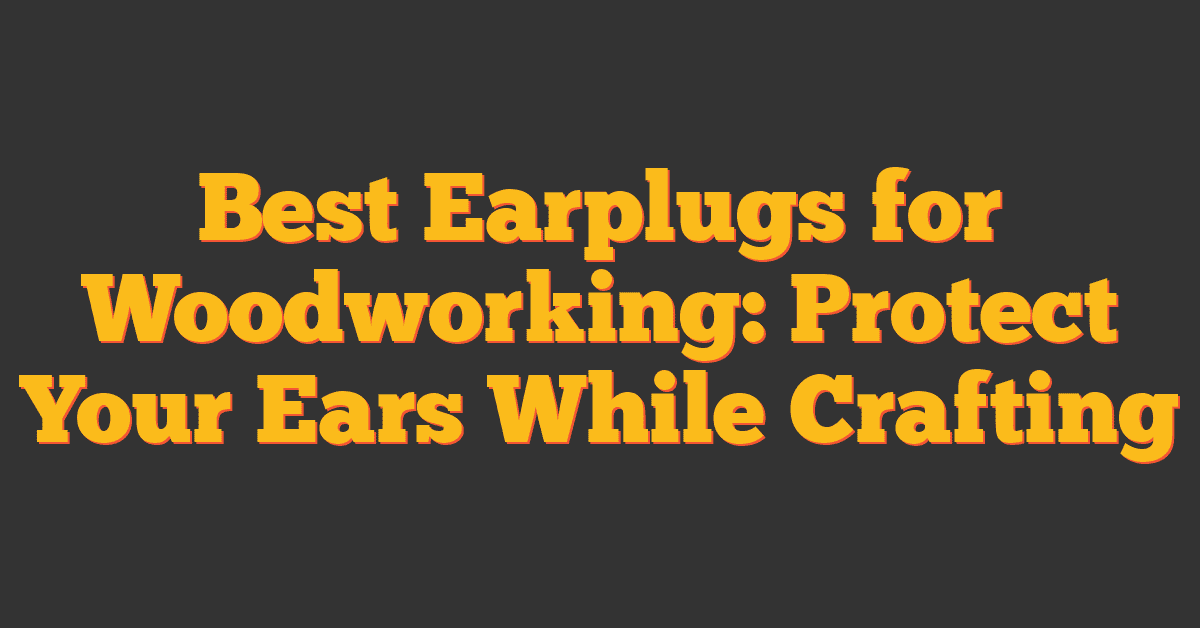 Best Earplugs for Woodworking: Protect Your Ears While Crafting