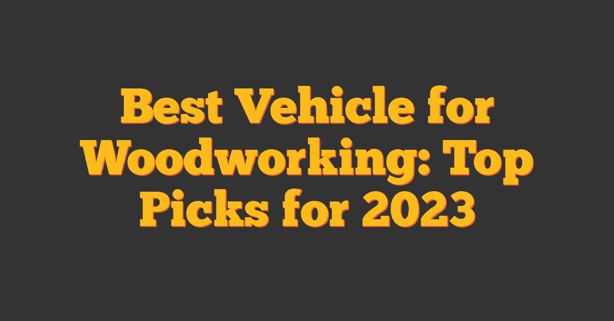 Best Vehicle for Woodworking: Top Picks for 2023