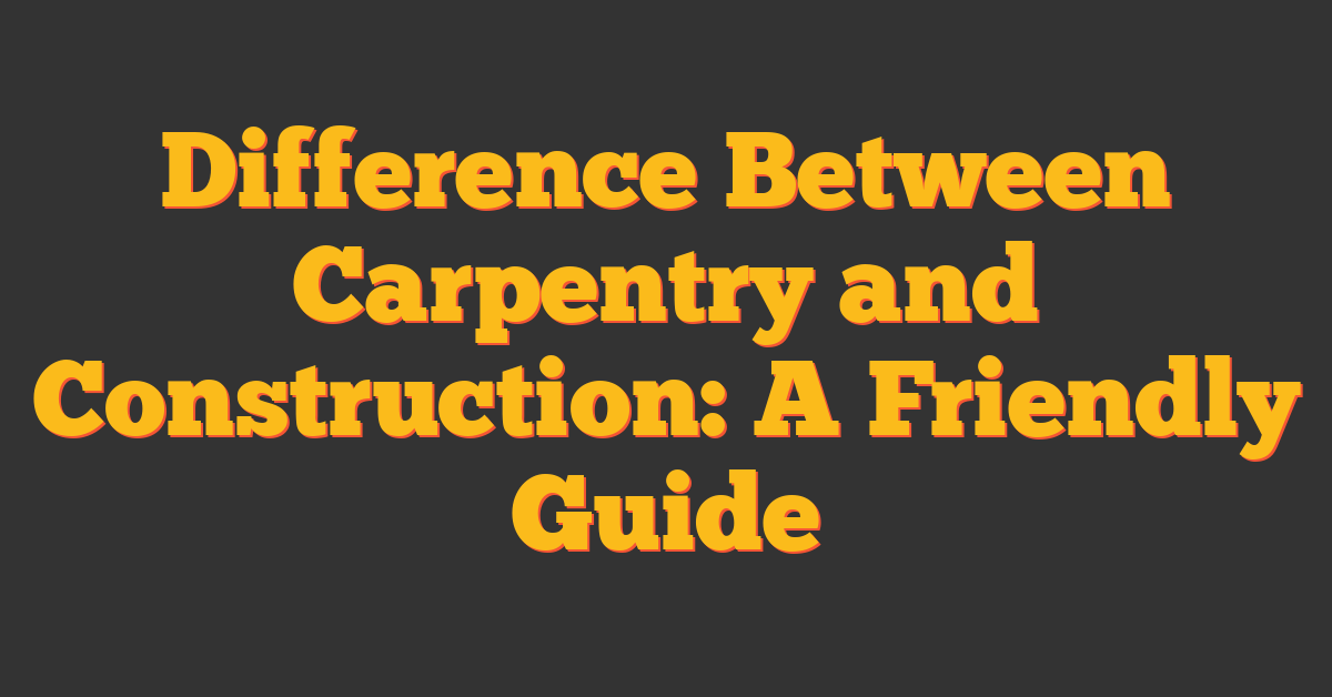 Difference Between Carpentry and Construction: A Friendly Guide