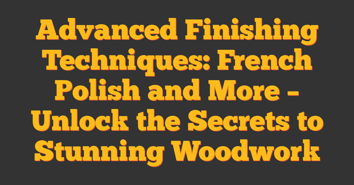Advanced Finishing Techniques: French Polish and More – Unlock the Secrets to Stunning Woodwork