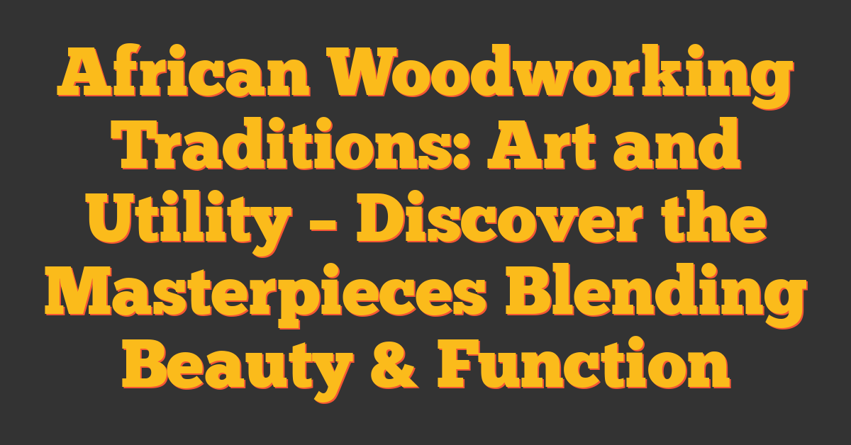 African Woodworking Traditions: Art and Utility – Discover the Masterpieces Blending Beauty & Function