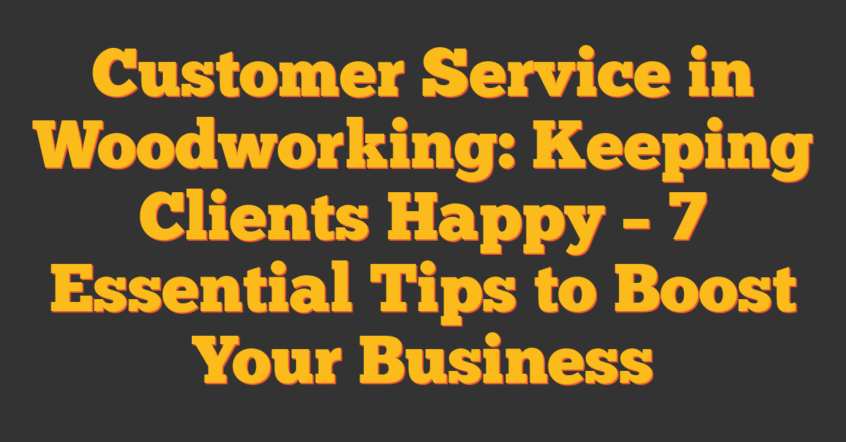 Customer Service in Woodworking: Keeping Clients Happy – 7 Essential Tips to Boost Your Business