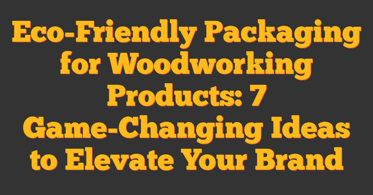 Eco-Friendly Packaging for Woodworking Products: 7 Game-Changing Ideas to Elevate Your Brand