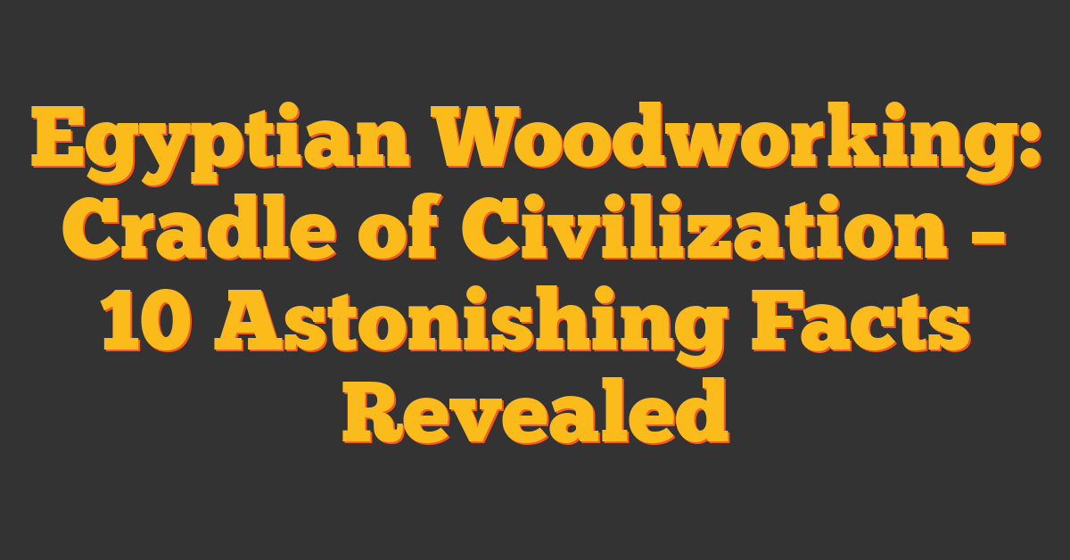 Egyptian Woodworking: Cradle of Civilization – 10 Astonishing Facts Revealed