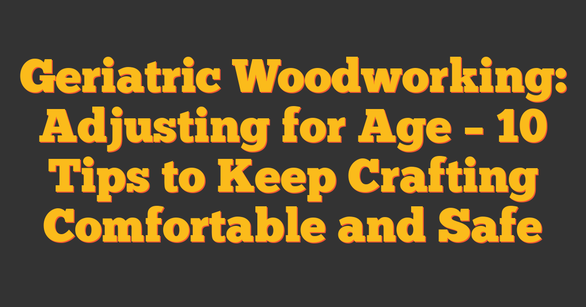 Geriatric Woodworking: Adjusting for Age – 10 Tips to Keep Crafting Comfortable and Safe