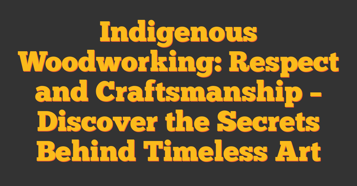 Indigenous Woodworking: Respect and Craftsmanship – Discover the Secrets Behind Timeless Art