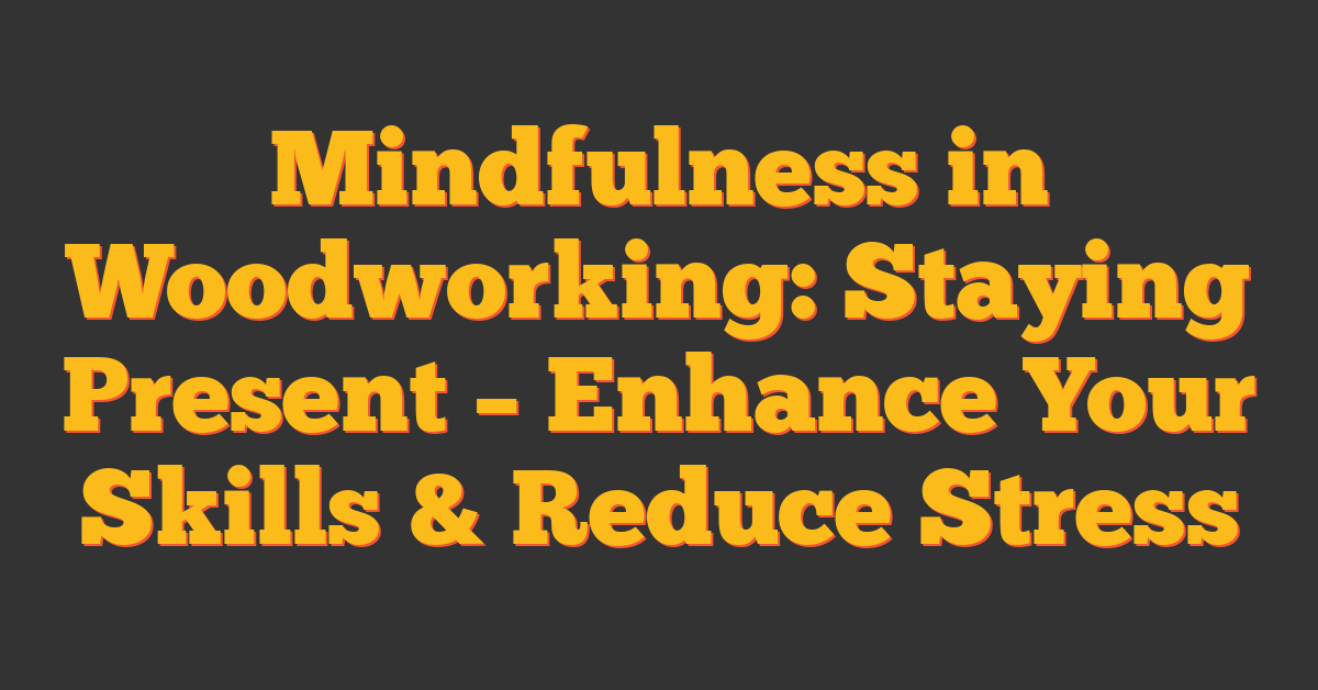 Mindfulness in Woodworking: Staying Present – Enhance Your Skills & Reduce Stress