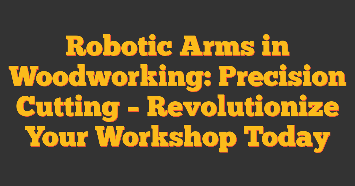 Robotic Arms in Woodworking: Precision Cutting – Revolutionize Your Workshop Today