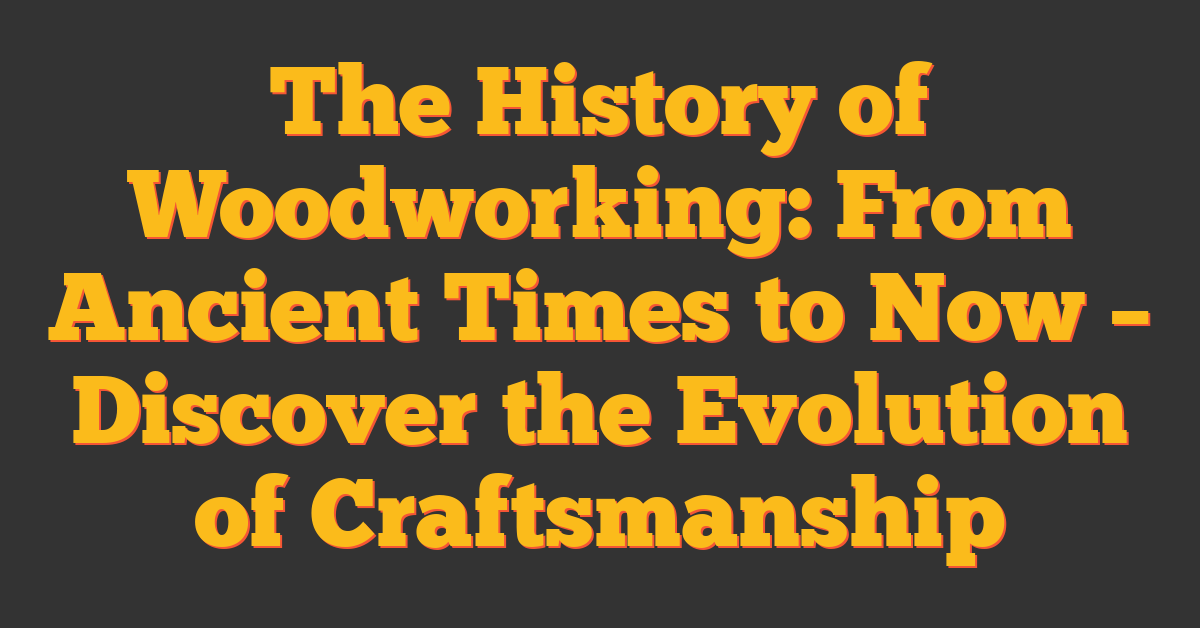 The History of Woodworking: From Ancient Times to Now – Discover the Evolution of Craftsmanship