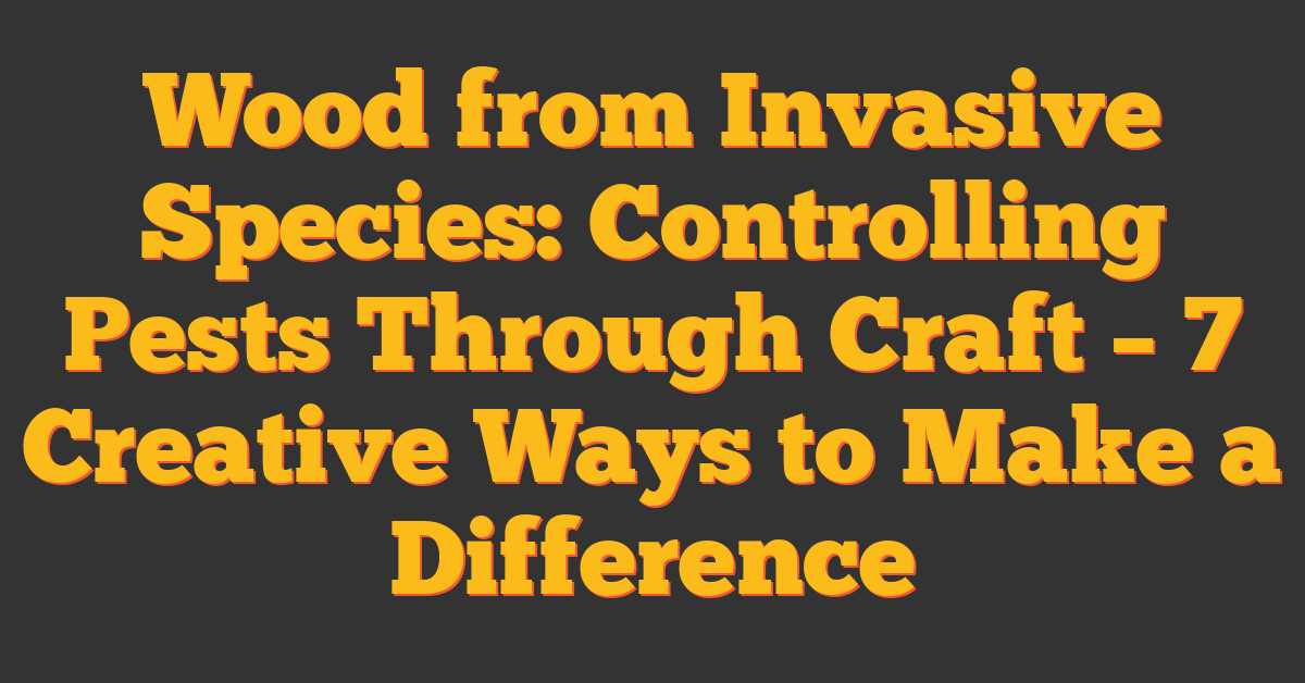 Wood from Invasive Species: Controlling Pests Through Craft – 7 Creative Ways to Make a Difference